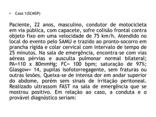 • Caso 1(SCMSP)
Paciente, 22 anos, masculino, condutor de motocicleta
em via pública, com capacete, sofre colisão frontal contra
objeto fixo em uma velocidade de 75 km/h. Atendido no
local do evento pelo SAMU e trazido ao pronto-socorro em
prancha rígida e colar cervical com intervalo de tempo de
25 minutos. Na sala de emergência, encontra-se com vias
aéreas pérvias e ausculta pulmonar normal bilateral;
PA=110 x 80mmHg; FC= 100 bpm; saturação de 97%;
Glasgow= 14, pupilas isofotorregagente, sem fraturas ou
outras lesões. Queixa-se de intensa dor em andar superior
do abdome, porém sem sinais de irritação peritoneal.
Realizado ultrassom FAST na sala de emergência que se
mostrou positivo. Em relação ao caso, a conduta e o
provável diagnóstico seriam:
 