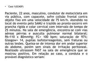 • Caso 1(SCMSP)
Paciente, 22 anos, masculino, condutor de motocicleta em
via pública, com capacete, sofre colisão frontal contra
objeto fixo em uma velocidade de 75 km/h. Atendido no
local do evento pelo SAMU e trazido ao pronto-socorro em
prancha rígida e colar cervical com intervalo de tempo de
25 minutos. Na sala de emergência, encontra-se com vias
aéreas pérvias e ausculta pulmonar normal bilateral;
PA=110 x 80mmHg; FC= 100 bpm; saturação de 97%;
Glasgow= 14, pupilas isofotorreagentes, sem fraturas ou
outras lesões. Queixa-se de intensa dor em andar superior
do abdome, porém sem sinais de irritação peritoneal.
Realizado ultrassom FAST na sala de emergência que se
mostrou positivo. Em relação ao caso, a conduta e o
provável diagnóstico seriam:
 