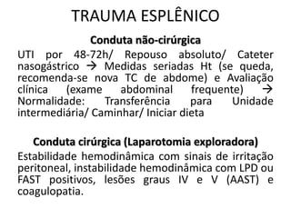 Conduta não-cirúrgica
UTI por 48-72h/ Repouso absoluto/ Cateter
nasogástrico  Medidas seriadas Ht (se queda,
recomenda-se nova TC de abdome) e Avaliação
clínica (exame abdominal frequente) 
Normalidade: Transferência para Unidade
intermediária/ Caminhar/ Iniciar dieta
Conduta cirúrgica (Laparotomia exploradora)
Estabilidade hemodinâmica com sinais de irritação
peritoneal, instabilidade hemodinâmica com LPD ou
FAST positivos, lesões graus IV e V (AAST) e
coagulopatia.
TRAUMA ESPLÊNICO
 