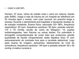 • CASO 2 (USP-RP)
Homem, 57 anos, vítima de colisão moto x carro em rodovia, trazido
pelo SAMU, chega à sala de trauma de um hospital de referência em
25 minutos após o evento, com colar cervical, em prancha longa e
ansioso. Durante o atendimento pré-hospitalar e transporte recebeu 2L
de solução cristaloide. Exame físico: saturação O2= 98%, frequência
respiratória= 20 irpm; frequência cardíaca= 90 bpm; pressão arterial=
110 x 70 mmHg; escala de coma de Glasgow= 14; pupilas
isofotorreagentes, sem fraturas ou outras lesões. Foi submetido à
tomografia computadorizada de corpo todo que evidenciou grande
quantidade de líquido intraperitoneal, lesão hepática Grau IV com
extravasamento de contraste livre para a cavidade abdominal. Logo
após exame de imagem, apresentou rebaixamento do nível de
consciência, frequência cardíaca= 145 bpm e pressão arterial= 60 x 50
mmHg. A melhor conduta é:
 