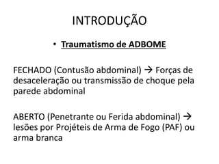 INTRODUÇÃO
• Traumatismo de ADBOME
FECHADO (Contusão abdominal)  Forças de
desaceleração ou transmissão de choque pela
parede abdominal
ABERTO (Penetrante ou Ferida abdominal) 
lesões por Projéteis de Arma de Fogo (PAF) ou
arma branca
 