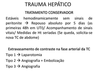 TRATAMENTO CONSERVADOR
Estáveis hemodinamicamente sem sinais de
peritonite  Repouso absoluto por 5 dias (as
primeiras 48h em UTI)/ Acompanhamento de sinais
vitais/ Medidas de Ht seriadas (Se queda, solicita-se
nova TC de abdome)
Extravasamento de contraste na fase arterial da TC
Tipo 1  Laparotomia
Tipo 2  Angiografia + Embolização
Tipo 3  Angiografia
TRAUMA HEPÁTICO
 