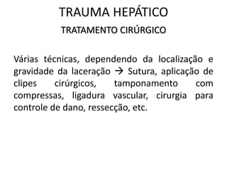 TRATAMENTO CIRÚRGICO
Várias técnicas, dependendo da localização e
gravidade da laceração  Sutura, aplicação de
clipes cirúrgicos, tamponamento com
compressas, ligadura vascular, cirurgia para
controle de dano, ressecção, etc.
TRAUMA HEPÁTICO
 