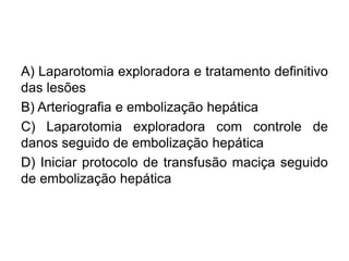 A) Laparotomia exploradora e tratamento definitivo
das lesões
B) Arteriografia e embolização hepática
C) Laparotomia exploradora com controle de
danos seguido de embolização hepática
D) Iniciar protocolo de transfusão maciça seguido
de embolização hepática
 