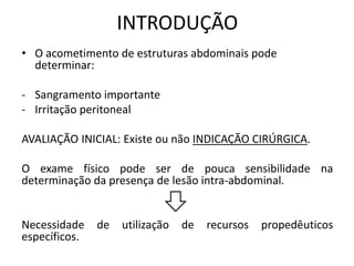 • O acometimento de estruturas abdominais pode
determinar:
- Sangramento importante
- Irritação peritoneal
AVALIAÇÃO INICIAL: Existe ou não INDICAÇÃO CIRÚRGICA.
O exame físico pode ser de pouca sensibilidade na
determinação da presença de lesão intra-abdominal.
Necessidade de utilização de recursos propedêuticos
específicos.
INTRODUÇÃO
 