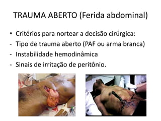 TRAUMA ABERTO (Ferida abdominal)
• Critérios para nortear a decisão cirúrgica:
- Tipo de trauma aberto (PAF ou arma branca)
- Instabilidade hemodinâmica
- Sinais de irritação de peritônio.
 