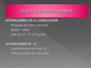 ELECTROCARDIOGRAMA
ALTERACIONES EN LA CONDUCCION
   Bloqueo de rama derecha
   BCRD + HBAI
   BAV de 1º, 2º ó 3º grado

ALTERACIONES ST –T:
   Supradesnivel del seg. ST.
   Infarto agudo de miocardio
 