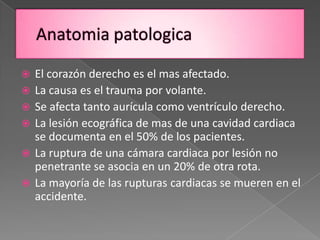   El corazón derecho es el mas afectado.
   La causa es el trauma por volante.
   Se afecta tanto aurícula como ventrículo derecho.
   La lesión ecográfica de mas de una cavidad cardiaca
    se documenta en el 50% de los pacientes.
   La ruptura de una cámara cardiaca por lesión no
    penetrante se asocia en un 20% de otra rota.
   La mayoría de las rupturas cardiacas se mueren en el
    accidente.
 