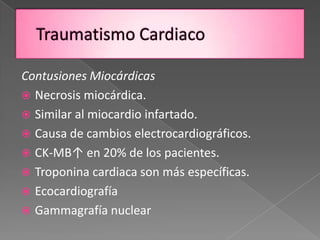 Contusiones Miocárdicas
 Necrosis miocárdica.
 Similar al miocardio infartado.
 Causa de cambios electrocardiográficos.
 CK-MB↑ en 20% de los pacientes.
 Troponina cardiaca son más específicas.
 Ecocardiografía
 Gammagrafía nuclear
 