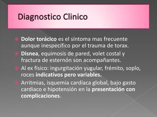  Dolor torácico es el síntoma mas frecuente
  aunque inespecífico por el trauma de torax.
 Disnea, equimosis de pared, volet costal y
  fractura de esternón son acompañantes.
 Al ex físico: ingurgitación yugular, frémito, soplo,
  roces indicativos pero variables.
 Arritmias, isquemia cardíaca global, bajo gasto
  cardiaco e hipotensión en la presentación con
  complicaciones.
 