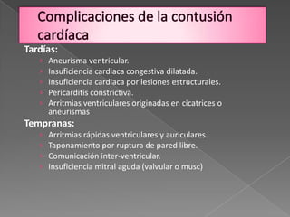 Tardías:
   ›   Aneurisma ventricular.
   ›   Insuficiencia cardiaca congestiva dilatada.
   ›   Insuficiencia cardiaca por lesiones estructurales.
   ›   Pericarditis constrictiva.
   ›   Arritmias ventriculares originadas en cicatrices o
       aneurismas
Tempranas:
   ›   Arritmias rápidas ventriculares y auriculares.
   ›   Taponamiento por ruptura de pared libre.
   ›   Comunicación inter-ventricular.
   ›   Insuficiencia mitral aguda (valvular o musc)
 