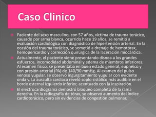  Paciente del sexo masculino, con 57 años, víctima de trauma torácico,
  causado por arma blanca, ocurrido hace 19 años, se remitió a
  evaluación cardiológica con diagnóstico de hipertensión arterial. En la
  ocasión del trauma torácico, se sometió a drenaje de hemotórax,
  hemopericardio y corrección quirúrgica de la laceración miocárdica.
 Actualmente, el paciente viene presentando disnea a los grandes
  esfuerzos, incomodidad abdominal y edema de miembros inferiores.
  Al examen físico, se presentaba en buen estado general, eupnéico y
  con presión arterial (PA) de 140/90 mmHg. Al examen del pulso
  venoso yugular, se observó ingurgitamiento yugular con evidente
  onda v. La ausculta cardiaca reveló soplo sistólico más audible en el
  borde esternal izquierdo inferior, acentuado con la inspiración.
 El electrocardiograma demostró bloqueo completo de la rama
  derecha. En la radiografía de tórax, se observó aumento del índice
  cardiotorácico, pero sin evidencias de congestión pulmonar.
 