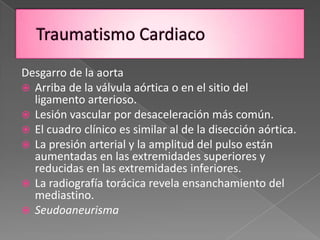 Desgarro de la aorta
 Arriba de la válvula aórtica o en el sitio del
  ligamento arterioso.
 Lesión vascular por desaceleración más común.
 El cuadro clínico es similar al de la disección aórtica.
 La presión arterial y la amplitud del pulso están
  aumentadas en las extremidades superiores y
  reducidas en las extremidades inferiores.
 La radiografía torácica revela ensanchamiento del
  mediastino.
 Seudoaneurisma
 
