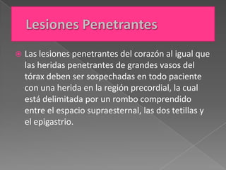    Las lesiones penetrantes del corazón al igual que
    las heridas penetrantes de grandes vasos del
    tórax deben ser sospechadas en todo paciente
    con una herida en la región precordial, la cual
    está delimitada por un rombo comprendido
    entre el espacio supraesternal, las dos tetillas y
    el epigastrio.
 