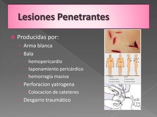    Producidas por:
    › Arma blanca
    › Bala
       hemopericardio
       taponamiento pericárdico
       hemorragia masiva
    › Perforacion yatrogena
       Colocacion de cateteres
    › Desgarro traumático
 