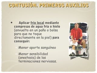 CONTUSIÓN. PRIMEROS AUXILIOSCONTUSIÓN. PRIMEROS AUXILIOS
• Aplicar frío local mediante
compresas de agua fría o hielo
(envuelto en un paño o bolsa
para que no toque
directamente en la piel) para
conseguir:
– Menor aporte sanguíneo
– Menor sensibilidad
(anestesia) de las
terminaciones nerviosas.
 