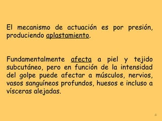 El mecanismo de actuación es por presión,
produciendo aplastamiento.
Fundamentalmente afecta a piel y tejido
subcutáneo, pero en función de la intensidad
del golpe puede afectar a músculos, nervios,
vasos sanguíneos profundos, huesos e incluso a
vísceras alejadas.
6
 