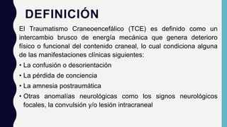 DEFINICIÓN
El Traumatismo Craneoencefálico (TCE) es definido como un
intercambio brusco de energía mecánica que genera deterioro
físico o funcional del contenido craneal, lo cual condiciona alguna
de las manifestaciones clínicas siguientes:
• La confusión o desorientación
• La pérdida de conciencia
• La amnesia postraumática
• Otras anomalías neurológicas como los signos neurológicos
focales, la convulsión y/o lesión intracraneal
 