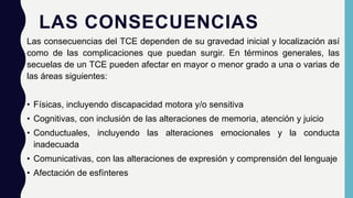 LAS CONSECUENCIAS
Las consecuencias del TCE dependen de su gravedad inicial y localización así
como de las complicaciones que puedan surgir. En términos generales, las
secuelas de un TCE pueden afectar en mayor o menor grado a una o varias de
las áreas siguientes:
• Físicas, incluyendo discapacidad motora y/o sensitiva
• Cognitivas, con inclusión de las alteraciones de memoria, atención y juicio
• Conductuales, incluyendo las alteraciones emocionales y la conducta
inadecuada
• Comunicativas, con las alteraciones de expresión y comprensión del lenguaje
• Afectación de esfínteres
 