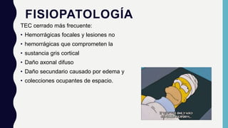 FISIOPATOLOGÍA
TEC cerrado más frecuente:
• Hemorrágicas focales y lesiones no
• hemorrágicas que comprometen la
• sustancia gris cortical
• Daño axonal difuso
• Daño secundario causado por edema y
• colecciones ocupantes de espacio.
 