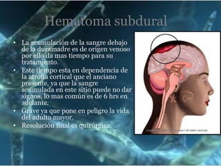 Hematoma subdural
• La acumulación de la sangre debajo
de la duramadre es de origen venoso
por ello da mas tiempo para su
tratamiento.
• Este tiempo esta en dependencia de
la atrofia cortical que el anciano
presente, ya que la sangre
acumulada en este sitio puede no dar
signos, lo mas común es de 6 hrs en
adelante.
• Grave ya que pone en peligro la vida
del adulto mayor.
• Resolución final es quirúrgica.

 