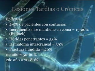 Lesiones Tardías o Crónicas
Epilepsia…
• 2-5% de pacientes con contución
• Incremento si se mantiene en coma = 15-20%
(Bullock)
• Heridas penetrantes = 53%
• Hematoma intracraneal = 39%
• Fractura hundida = 20%
1er año = 50-60%
2do año = 70-80%

 
