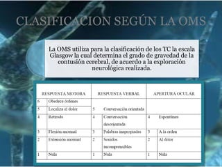 CLASIFICACION SEGÚN LA OMS
La OMS utiliza para la clasificación de los TC la escala
Glasgow la cual determina el grado de gravedad de la
contusión cerebral, de acuerdo a la exploración
neurológica realizada.

 