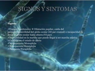 SIGNOS Y SINTOMAS
Signos:
Craneo hipertensivo  Dilatación pupilar, caída del
parpado, inmovilidad del globo ocular (III par craneal) o incapacidad de
llevar el globo ocular hacia afuera (VI par)
Inestabilidad en la marcha que puede llegar a ser marcha atáxica
Cambios en el estado de alerta
Monoparesia/Monoplejia
Hemiparesia/Hemiplejia
Parapesia/Paraplejia

 