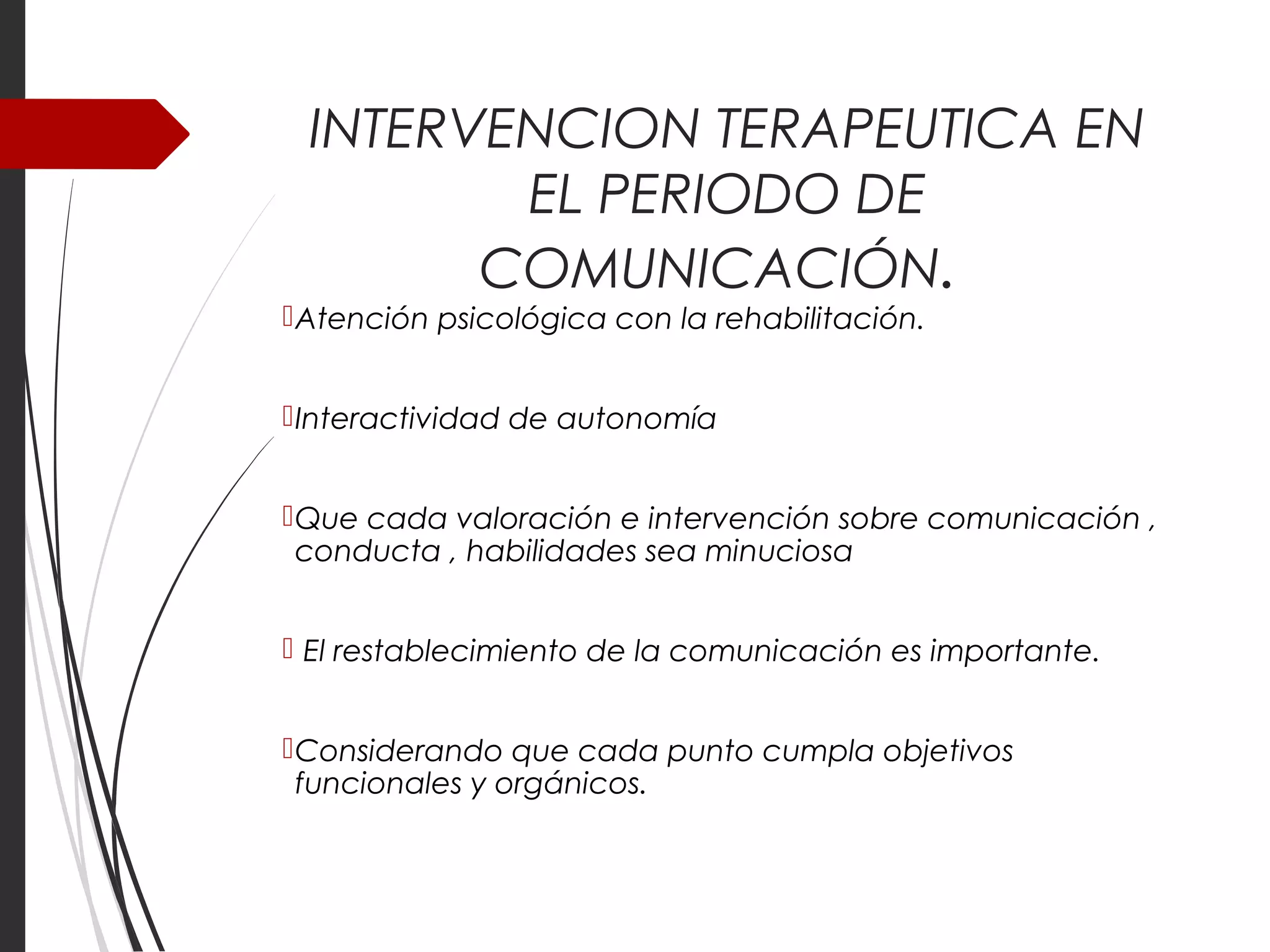 INTERVENCION TERAPEUTICA EN 
EL PERIODO DE 
COMUNICACIÓN. 
Atención psicológica con la rehabilitación. 
Interactividad de autonomía 
Que cada valoración e intervención sobre comunicación , 
conducta , habilidades sea minuciosa 
 El restablecimiento de la comunicación es importante. 
Considerando que cada punto cumpla objetivos 
funcionales y orgánicos. 
 