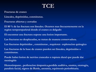 TCE Fracturas de craneo Lineales, deprimidas, conminutas. Fracturas abiertas y cerradas El 80 % de las fractura son lineales. Ocurren mas frecuentemente en la region temporoparietal donde el craneo es delgado El encontrar una fractura supone una lesion importante. Las fracturas no desplazadas, se tratan de manera conservadora. Las fracturas deprimidas , conminutas , requieren  exploracion quirugica Las fracturas de la base de craneo pueden ser lineales, deprimidas o conminutas. Puede haber lesion de nervios craneales o ruptura dural que puede dar meningitis Hemotimpano , perforacion timpanica,perdida auditiva, otorrea, otorragia, paralisis facial, signos de Battle, anosmia, equimosis periorbitaria. 
