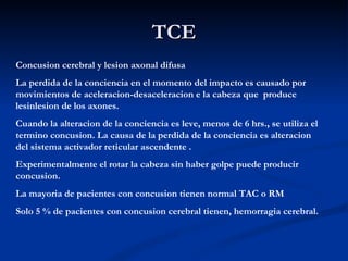 TCE Concusion cerebral y lesion axonal difusa La perdida de la conciencia en el momento del impacto es causado por movimientos de aceleracion-desaceleracion e la cabeza que  produce lesinlesion de los axones. Cuando la alteracion de la conciencia es leve, menos de 6 hrs., se utiliza el termino concusion. La causa de la perdida de la conciencia es alteracion del sistema activador reticular ascendente . Experimentalmente el rotar la cabeza sin haber golpe puede producir concusion. La mayoria de pacientes con concusion tienen normal TAC o RM Solo 5 % de pacientes con concusion cerebral tienen, hemorragia cerebral. 