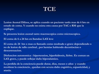 TCE Lesion Axonal Difusa, se aplica cuando un paciente tarda mas de 6 hrs en estado de coma. Y cuando no exista otra causa por TAC o RM que la explique. Se presenta lesion axonal tanto macroscopica como microscopica. El coma de 6 a 24 hrs en llamdao LAX leve El coma de 24  hrs o mas es llamado como modrado o grave dependiendo o no de lesion de tallo cerebral , por hernias habiendo decortiacion o descereraacion. Disfuncion autonomica : hipertension, hiperhidrosis, fiebre. Es comun en LAX grave, y puede reflejar daño hipotalamico. La perdida de la conciencia puede durar, dias, meses o años  y cuando recobran la conciencia , quedan con severa daño cognitivo, espasticidad, y ataxia. 