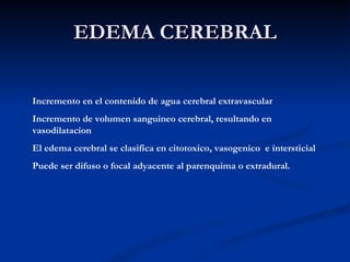EDEMA CEREBRAL Incremento en el contenido de agua cerebral extravascular  Incremento de volumen sanguineo cerebral, resultando en vasodilatacion El edema cerebral se clasifica en citotoxico, vasogenico  e intersticial Puede ser difuso o focal adyacente al parenquima o extradural. 