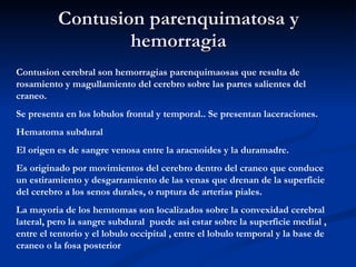 Contusion parenquimatosa y hemorragia Contusion cerebral son hemorragias parenquimaosas que resulta de rosamiento y magullamiento del cerebro sobre las partes salientes del craneo. Se presenta en los lobulos frontal y temporal.. Se presentan laceraciones. Hematoma subdural El origen es de sangre venosa entre la aracnoides y la duramadre. Es originado por movimientos del cerebro dentro del craneo que conduce un estiramiento y desgarramiento de las venas que drenan de la superficie del cerebro a los senos durales, o ruptura de arterias piales. La mayoria de los hemtomas son localizados sobre la convexidad cerebral lateral, pero la sangre subdural  puede asi estar sobre la superficie medial , entre el tentorio y el lobulo occipital , entre el lobulo temporal y la base de craneo o la fosa posterior 