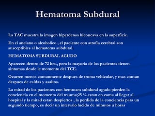 Hematoma Subdural La TAC muestra la imagen hiperdensa biconcava en la superficie. En el anciano o alcoholico , el paciente con atrofia cerebral son susceptibles al hematoma subdural. HEMATOMA SUBDURAL AGUDO Aparecen dentro de 72 hrs., pero la mayoria de los pacientes tienen sintomas desde le momento del TCE. Ocurren menos comunmente despues de truma vehicular, y mas comun despues de caidas y asaltos. La mitad de los pacientes con hemtoam subdural agudo pierden la conciencia en el momento del trauma;25 % estan en coma al llegar al hospital y la mitad estan despiertos , la perdida de la conciencia para un segundo tiempo, es decir un intervalo lucido de minutos u horas  