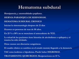 Hematoma subdural Hemiparesia, y anormalidades pupilares. HERNIA PARADOJICA DE KERNOHAM. HEMATOMA SUBDURAL CRONICO Inician la sintomatologia despues de 21 dias  Ocurren en personas de mas de 50 años. En 25 % a 50% no se menciona el antecedente de TCE. La mitad de los pacientes tiene historias de alcoholismo o epilepsia y el trauma ha sido olvidado. Otras causas son discrasias sanguineas. El cuadro clinico es cambios en el estado mental, llegando a la demencia TAC zona isodensa o hipodensa. Puede haber HIGROMAS. TRATAMIENTO: QUIRURGICO. Reoperaciones en 15 %. 
