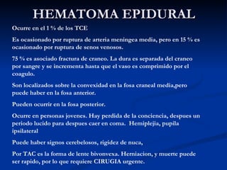 HEMATOMA EPIDURAL Ocurre en el 1 % de los TCE Es ocasionado por ruptura de arteria meningea media, pero en 15 % es ocasionado por ruptura de senos venosos. 75 % es asociado fractura de craneo. La dura es separada del craneo por sangre y se incrementa hasta que el vaso es comprimido por el coagulo. Son localizados sobre la convexidad en la fosa craneal media,pero puede haber en la fosa anterior. Pueden ocurrir en la fosa posterior. Ocurre en personas jovenes. Hay perdida de la conciencia, despues un periodo lucido para despues caer en coma.  Hemiplejia, pupila ipsilateral  Puede haber signos cerebelosos, rigidez de nuca,  Por TAC es la forma de lente bivonvexa. Herniacion, y muerte puede ser rapido, por lo que requiere CIRUGIA urgente. 