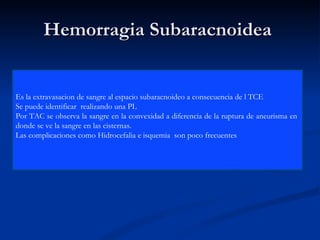 Hemorragia Subaracnoidea  Es la extravasacion de sangre al espacio subaracnoideo a consecuencia de l TCE Se puede identificar  realizando una PL Por TAC se observa la sangre en la convexidad a diferencia de la ruptura de aneurisma en  donde se ve la sangre en las cisternas. Las complicaciones como Hidrocefalia e isquemia  son poco frecuentes  