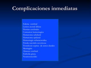 Complicaciones inmediatas  Edema  cerebral Lesion axonal difusa Hernias cerebrales Contusion hemorragica Hematoma subdural Hematoma epidural Hemorragia subaracnoidea Fistula carotido-cavernosa Trombosis septica  de senos durales  Meningitis  Absceso cerebral Embolia grasa. Neumoencefalo 