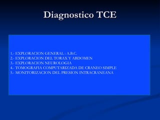 Diagnostico TCE 1.- EXPLORACION GENERAL : A.B.C. 2.- EXPLORACION DEL TORAX Y ABDOMEN  3.- EXPLORACION NEUROLOGIA  4.- TOMOGRAFIA COMPUTARIZADA DE CRANEO SIMPLE 5.- MONITORIZACION DEL PRESION INTRACRANEANA 