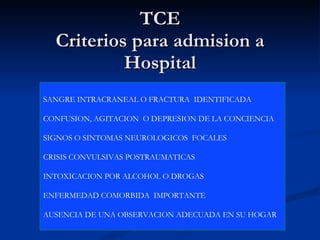 TCE Criterios para admision a Hospital SANGRE INTRACRANEAL O FRACTURA  IDENTIFICADA CONFUSION, AGITACION  O DEPRESION DE LA CONCIENCIA  SIGNOS O SINTOMAS NEUROLOGICOS  FOCALES  CRISIS CONVULSIVAS POSTRAUMATICAS INTOXICACION POR ALCOHOL O DROGAS  ENFERMEDAD COMORBIDA  IMPORTANTE  AUSENCIA DE UNA OBSERVACION ADECUADA EN SU HOGAR  