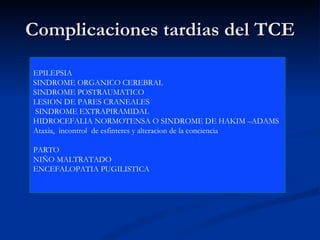 Complicaciones tardias del TCE EPILEPSIA SINDROME ORGANICO CEREBRAL  SINDROME POSTRAUMATICO  LESION DE PARES CRANEALES SINDROME EXTRAPIRAMIDAL HIDROCEFALIA NORMOTENSA O SINDROME DE HAKIM –ADAMS Ataxia,  incontrol  de esfinteres y alteracion de la conciencia  PARTO NIÑO MALTRATADO ENCEFALOPATIA PUGILISTICA  