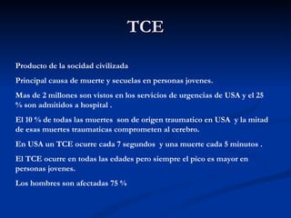 TCE Producto de la socidad civilizada Principal causa de muerte y secuelas en personas jovenes. Mas de 2 millones son vistos en los servicios de urgencias de USA y el 25 % son admitidos a hospital . El 10 % de todas las muertes  son de origen traumatico en USA  y la mitad de esas muertes traumaticas comprometen al cerebro. En USA un TCE ocurre cada 7 segundos  y una muerte cada 5 minutos . El TCE ocurre en todas las edades pero siempre el pico es mayor en personas jovenes. Los hombres son afectadas 75 % 
