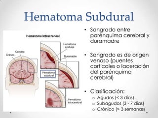 Hematoma Subdural
• Sangrado entre
parénquima cerebral y
duramadre
• Sangrado es de origen
venoso (puentes
corticales o laceración
del parénquima
cerebral)
• Clasificación:
o Agudos (< 3 días)
o Subagudos (3 - 7 días)
o Crónico (> 3 semanas)
 