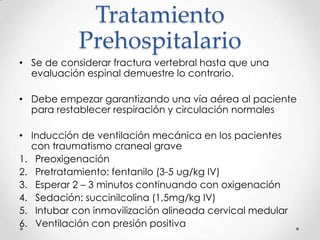 Tratamiento
Prehospitalario
• Se de considerar fractura vertebral hasta que una
evaluación espinal demuestre lo contrario.
• Debe empezar garantizando una vía aérea al paciente
para restablecer respiración y circulación normales
• Inducción de ventilación mecánica en los pacientes
con traumatismo craneal grave
1. Preoxigenación
2. Pretratamiento: fentanilo (3-5 ug/kg IV)
3. Esperar 2 – 3 minutos continuando con oxigenación
4. Sedación: succinilcolina (1,5mg/kg IV)
5. Intubar con inmovilización alineada cervical medular
6. Ventilación con presión positiva
 