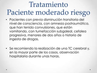Tratamiento
Paciente moderado riesgo
• Pacientes con previa disminución transitoria del
nivel de consciencia, con amnesia postraumática,
que han tenido convulsiones, que están
vomitando, con tumefacción subgaleal, cefalea
progresiva, menores de dos años o historia de
ingesta de drogas.
• Se recomienda la realización de una TC cerebral y,
en la mayor parte de los casos, observación
hospitalaria durante unas horas.
 