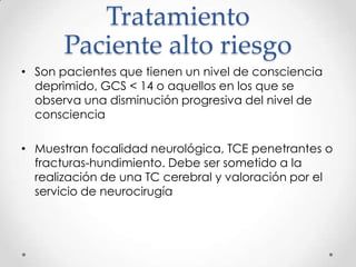 Tratamiento
Paciente alto riesgo
• Son pacientes que tienen un nivel de consciencia
deprimido, GCS < 14 o aquellos en los que se
observa una disminución progresiva del nivel de
consciencia
• Muestran focalidad neurológica, TCE penetrantes o
fracturas-hundimiento. Debe ser sometido a la
realización de una TC cerebral y valoración por el
servicio de neurocirugía
 