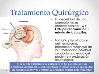 Tratamiento Quirúrgico
• La necesidad de una
craneotomía es
considerada por TC +
ECG posreanimación +
estado de las pupilas.
• Tamaño y localización
del hematoma,
presencia y magnitud de
la tumefacción cerebral
asociada a la edad del
paciente y exploración
neurológica.
Si se decide tratamiento no quirúrgico en los pacientes con un
hematoma intracraneal, se debe mantener en observación en una unidad
de cuidados intensivos y realizar valoraciones neurológicas frecuentes
 