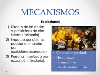 MECANISMOS
Explosiones
1) Directo de las ondas
supersónicas de aire
intensa (primaria)
2) Impacto por objetos
puestos en marcha
por
explosión(secundaria)
3) Persona impulsada por
expansión (terciaria).
• Conmoción cerebral
• Hemorragia
• Edema grave
• Lesión axonal difusa
 