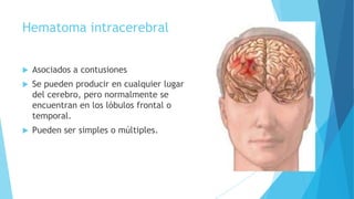 Hematoma intracerebral
 Asociados a contusiones
 Se pueden producir en cualquier lugar
del cerebro, pero normalmente se
encuentran en los lóbulos frontal o
temporal.
 Pueden ser simples o múltiples.
 